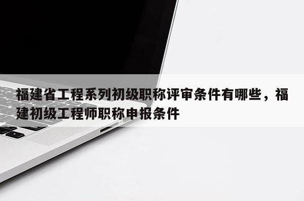 福建省工程系列初級職稱評審條件有哪些，福建初級工程師職稱申報條件