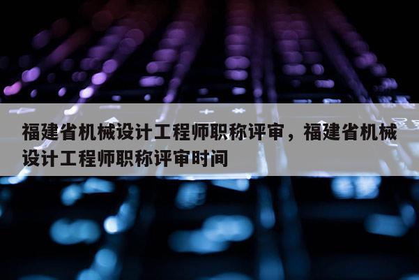 福建省機械設計工程師職稱評審，福建省機械設計工程師職稱評審時間