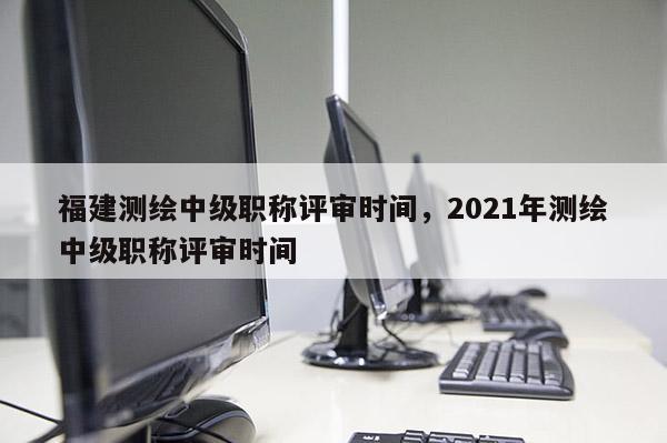 福建測(cè)繪中級(jí)職稱(chēng)評(píng)審時(shí)間，2021年測(cè)繪中級(jí)職稱(chēng)評(píng)審時(shí)間