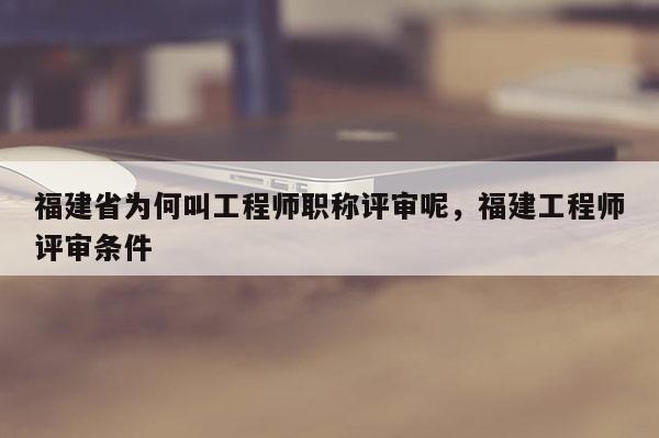 福建省為何叫工程師職稱評審呢，福建工程師評審條件