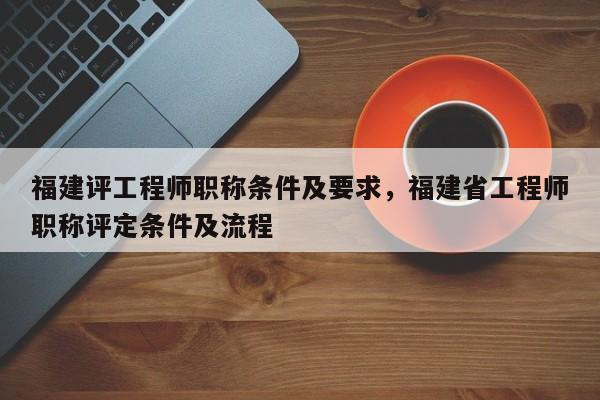 福建評工程師職稱條件及要求，福建省工程師職稱評定條件及流程