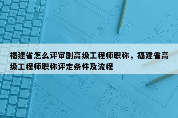 福建省怎么評審副高級工程師職稱，福建省高級工程師職稱評定條件及流程