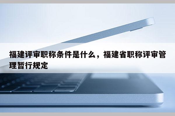 福建評審職稱條件是什么，福建省職稱評審管理暫行規(guī)定