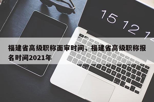 福建省高級職稱面審時間，福建省高級職稱報名時間2021年