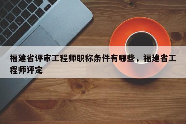 福建省評審工程師職稱條件有哪些，福建省工程師評定