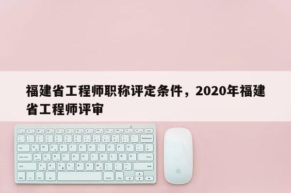 福建省工程師職稱評定條件，2020年福建省工程師評審