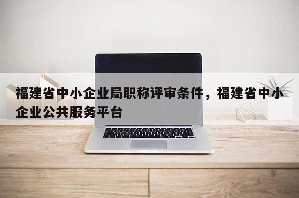 福建省中小企業(yè)局職稱評審條件，福建省中小企業(yè)公共服務(wù)平臺