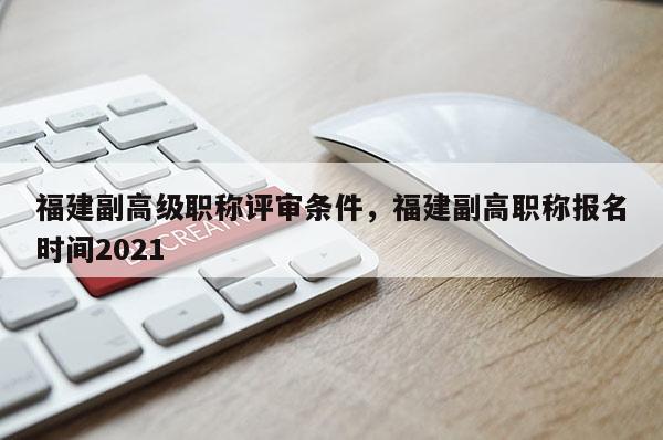 福建副高級職稱評審條件，福建副高職稱報名時間2021