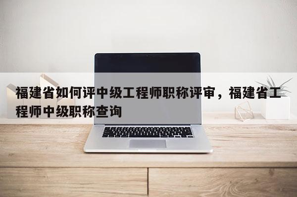 福建省如何評中級工程師職稱評審，福建省工程師中級職稱查詢