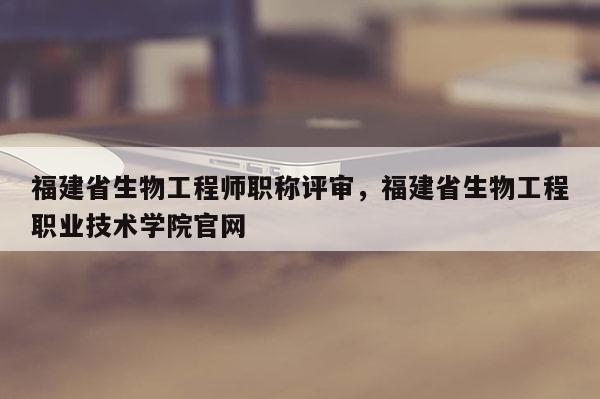 福建省生物工程師職稱評審，福建省生物工程職業(yè)技術學院官網(wǎng)