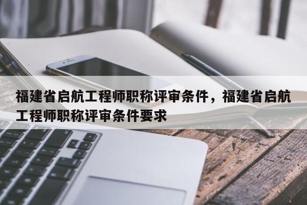 福建省啟航工程師職稱評(píng)審條件，福建省啟航工程師職稱評(píng)審條件要求