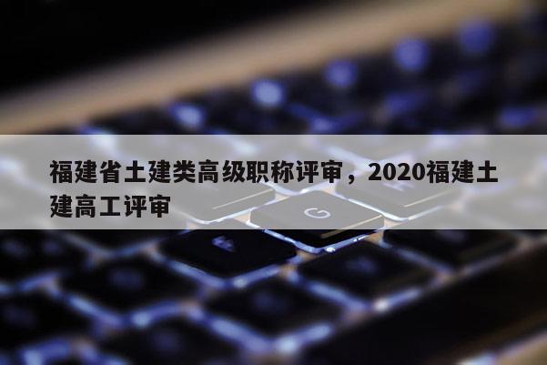 福建省土建類高級(jí)職稱評(píng)審，2020福建土建高工評(píng)審