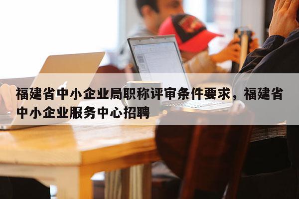 福建省中小企業(yè)局職稱評(píng)審條件要求，福建省中小企業(yè)服務(wù)中心招聘