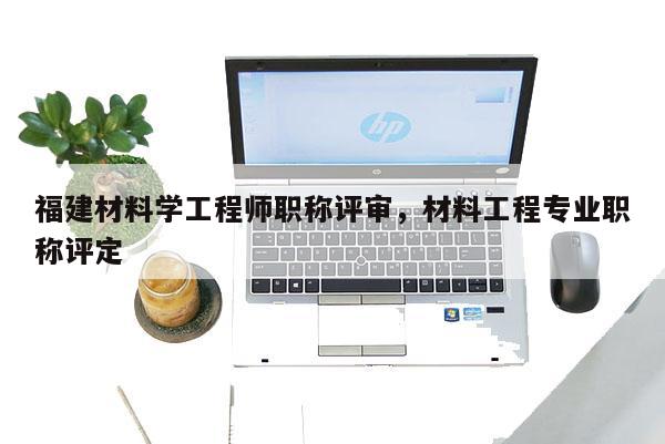 福建材料學(xué)工程師職稱評審，材料工程專業(yè)職稱評定