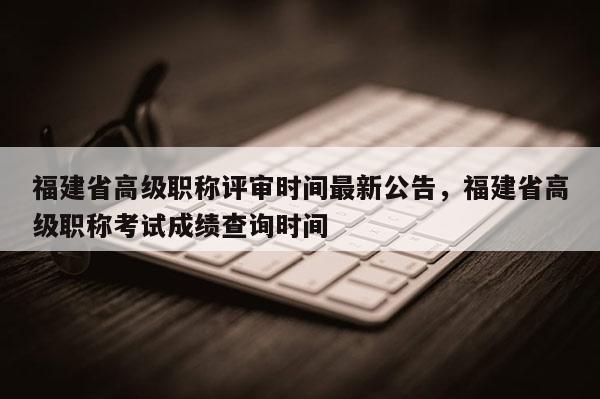 福建省高級職稱評審時間最新公告，福建省高級職稱考試成績查詢時間