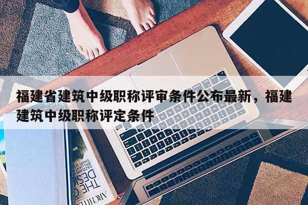 福建省建筑中級職稱評審條件公布最新，福建建筑中級職稱評定條件