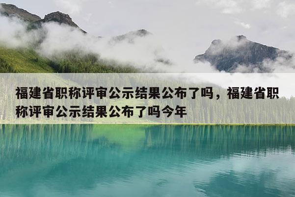 福建省職稱評審公示結(jié)果公布了嗎，福建省職稱評審公示結(jié)果公布了嗎今年