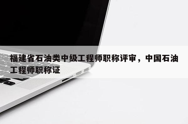 福建省石油類中級工程師職稱評審，中國石油工程師職稱證