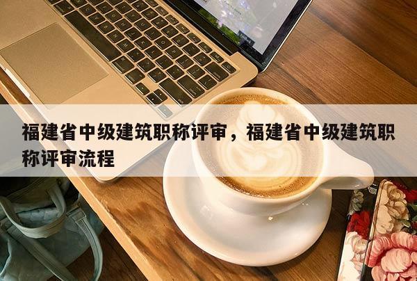 福建省中級建筑職稱評審，福建省中級建筑職稱評審流程