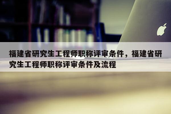 福建省研究生工程師職稱評(píng)審條件，福建省研究生工程師職稱評(píng)審條件及流程