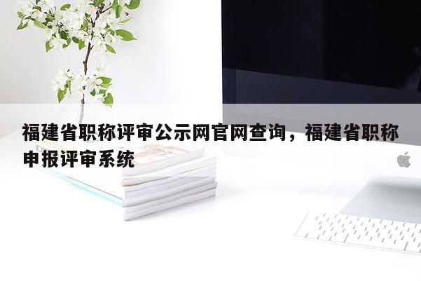 福建省職稱評審公示網官網查詢，福建省職稱申報評審系統(tǒng)