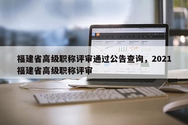 福建省高級(jí)職稱評(píng)審?fù)ㄟ^(guò)公告查詢，2021福建省高級(jí)職稱評(píng)審