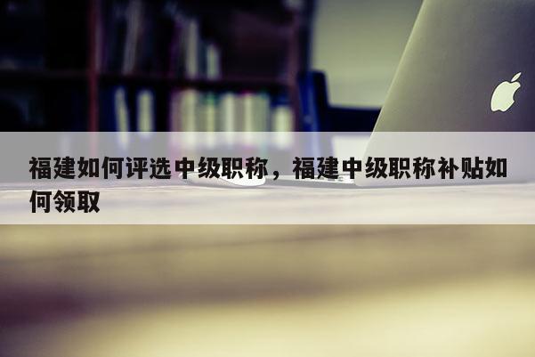 福建如何評(píng)選中級(jí)職稱，福建中級(jí)職稱補(bǔ)貼如何領(lǐng)取