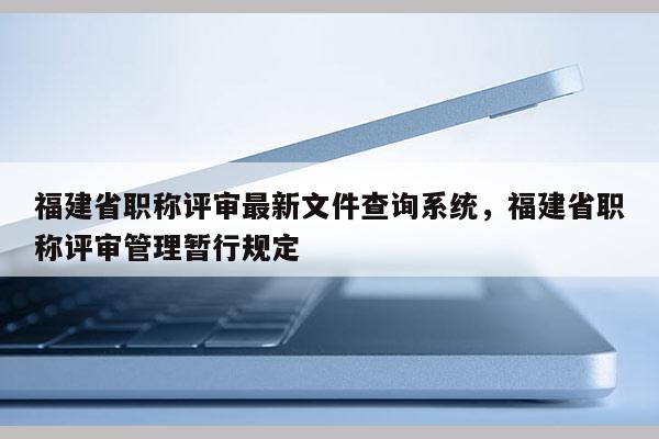 福建省職稱評審最新文件查詢系統(tǒng)，福建省職稱評審管理暫行規(guī)定