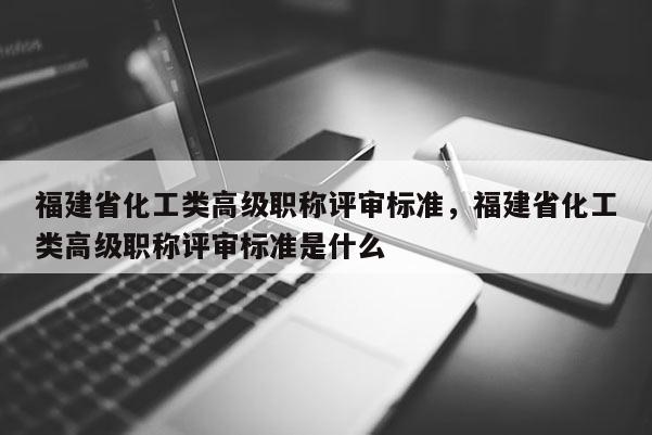 福建省化工類高級職稱評審標準，福建省化工類高級職稱評審標準是什么