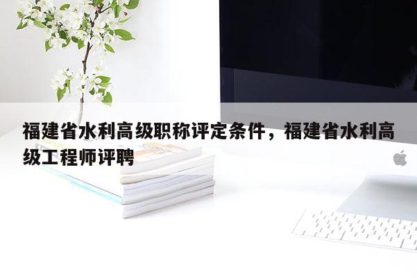 福建省水利高級(jí)職稱評(píng)定條件，福建省水利高級(jí)工程師評(píng)聘