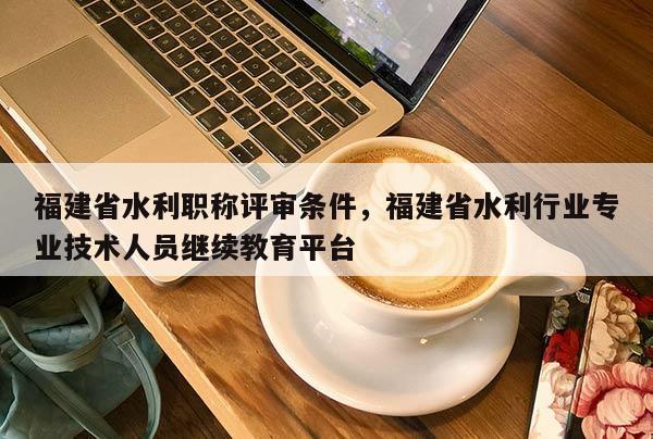 福建省水利職稱評審條件，福建省水利行業(yè)專業(yè)技術(shù)人員繼續(xù)教育平臺(tái)