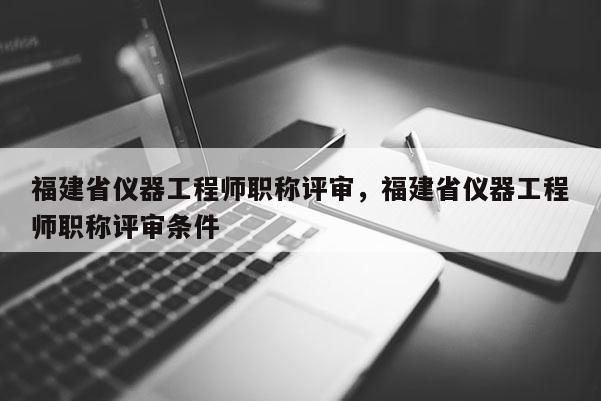 福建省儀器工程師職稱評審，福建省儀器工程師職稱評審條件