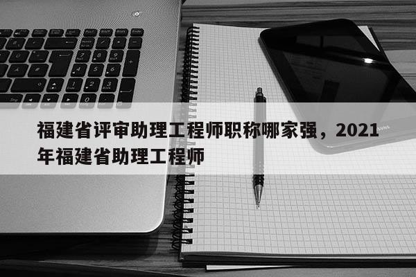 福建省評(píng)審助理工程師職稱(chēng)哪家強(qiáng)，2021年福建省助理工程師