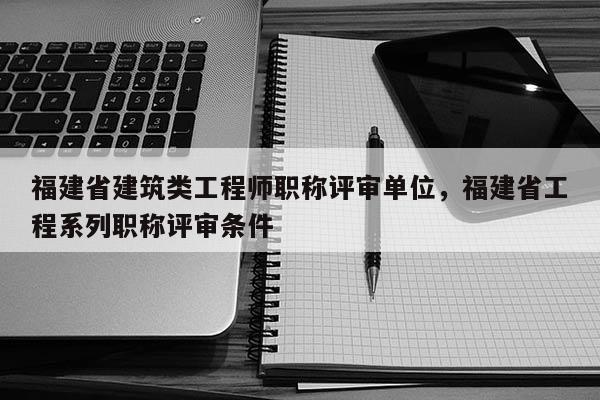 福建省建筑類工程師職稱評審單位，福建省工程系列職稱評審條件