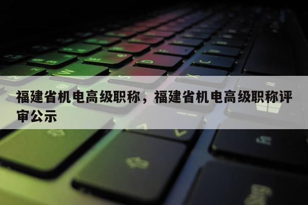 福建省機電高級職稱，福建省機電高級職稱評審公示