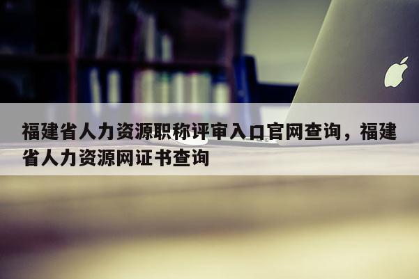 福建省人力資源職稱評(píng)審入口官網(wǎng)查詢，福建省人力資源網(wǎng)證書(shū)查詢