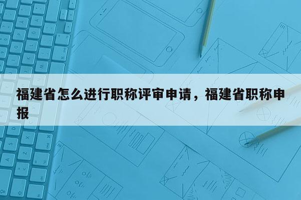 福建省怎么進(jìn)行職稱評審申請，福建省職稱申報(bào)