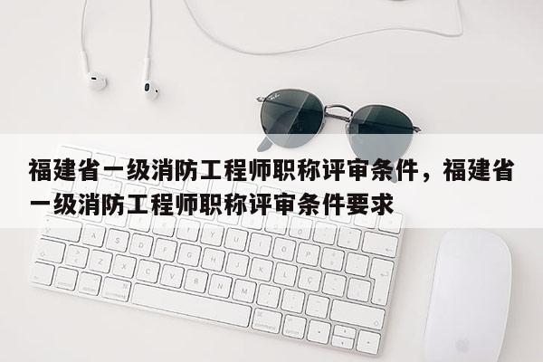 福建省一級(jí)消防工程師職稱評(píng)審條件，福建省一級(jí)消防工程師職稱評(píng)審條件要求