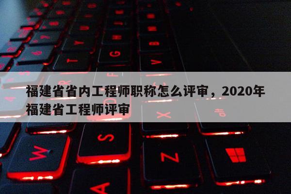 福建省省內(nèi)工程師職稱怎么評審，2020年福建省工程師評審