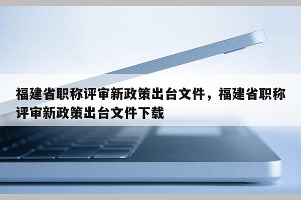 福建省職稱評審新政策出臺文件，福建省職稱評審新政策出臺文件下載